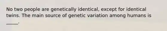 No two people are genetically identical, except for identical twins. The main source of genetic variation among humans is _____.