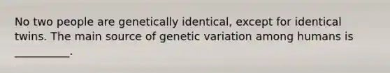 No two people are genetically identical, except for identical twins. The main source of genetic variation among humans is __________.