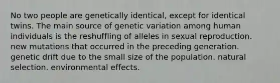 No two people are genetically identical, except for identical twins. The main source of genetic variation among human individuals is the reshuffling of alleles in sexual reproduction. new mutations that occurred in the preceding generation. genetic drift due to the small size of the population. natural selection. environmental effects.