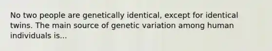 No two people are genetically identical, except for identical twins. The main source of genetic variation among human individuals is...