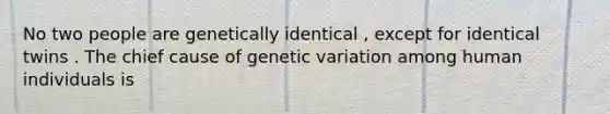 No two people are genetically identical , except for identical twins . The chief cause of genetic variation among human individuals is