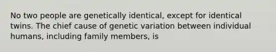 No two people are genetically identical, except for identical twins. The chief cause of genetic variation between individual humans, including family members, is