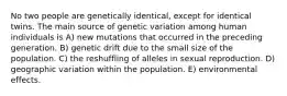 No two people are genetically identical, except for identical twins. The main source of genetic variation among human individuals is A) new mutations that occurred in the preceding generation. B) genetic drift due to the small size of the population. C) the reshuffling of alleles in sexual reproduction. D) geographic variation within the population. E) environmental effects.