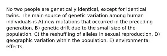 No two people are genetically identical, except for identical twins. The main source of genetic variation among human individuals is A) new mutations that occurred in the preceding generation. B) genetic drift due to the small size of the population. C) the reshuffling of alleles in sexual reproduction. D) geographic variation within the population. E) environmental effects.