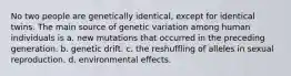 No two people are genetically identical, except for identical twins. The main source of genetic variation among human individuals is a. new mutations that occurred in the preceding generation. b. genetic drift. c. the reshuffling of alleles in sexual reproduction. d. environmental effects.