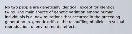 No two people are genetically identical, except for identical twins. The main source of genetic variation among human individuals is a. new mutations that occurred in the preceding generation. b. genetic drift. c. the reshuffling of alleles in sexual reproduction. d. environmental effects.