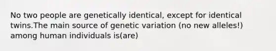 No two people are genetically identical, except for identical twins.The main source of genetic variation (no new alleles!) among human individuals is(are)