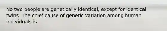 No two people are genetically identical, except for identical twins. The chief cause of genetic variation among human individuals is