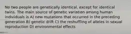 No two people are genetically identical, except for identical twins. The main source of genetic variation among human individuals is A) new mutations that occurred in the preceding generation B) genetic drift C) the reshuffling of alleles in sexual reproduction D) environmental effects