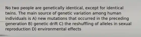 No two people are genetically identical, except for identical twins. The main source of genetic variation among human individuals is A) new mutations that occurred in the preceding generation B) genetic drift C) the reshuffling of alleles in sexual reproduction D) environmental effects