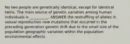 No two people are genetically identical, except for identical twins. The main source of genetic variation among human individuals is __________. ANSWER the reshuffling of alleles in sexual reproduction new mutations that occurred in the preceding generation genetic drift due to the small size of the population geographic variation within the population environmental effects