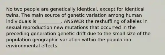 No two people are genetically identical, except for identical twins. The main source of genetic variation among human individuals is __________. ANSWER the reshuffling of alleles in sexual reproduction new mutations that occurred in the preceding generation genetic drift due to the small size of the population geographic variation within the population environmental effects