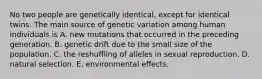 No two people are genetically identical, except for identical twins. The main source of genetic variation among human individuals is A. new mutations that occurred in the preceding generation. B. genetic drift due to the small size of the population. C. the reshuffling of alleles in sexual reproduction. D. natural selection. E. environmental effects.