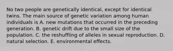 No two people are genetically identical, except for identical twins. The main source of genetic variation among human individuals is A. new mutations that occurred in the preceding generation. B. genetic drift due to the small size of the population. C. the reshuffling of alleles in sexual reproduction. D. natural selection. E. environmental effects.