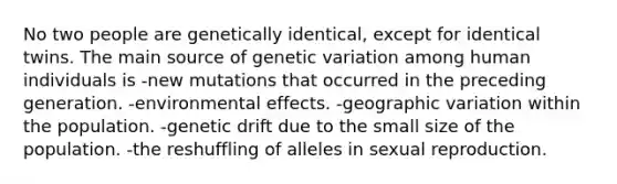 No two people are genetically identical, except for identical twins. The main source of genetic variation among human individuals is -new mutations that occurred in the preceding generation. -environmental effects. -geographic variation within the population. -genetic drift due to the small size of the population. -the reshuffling of alleles in sexual reproduction.