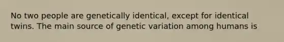 No two people are genetically identical, except for identical twins. The main source of genetic variation among humans is