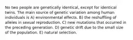 No two people are genetically identical, except for identical twins. The main source of genetic variation among human individuals is A) environmental effects. B) the reshuffling of alleles in sexual reproduction. C) new mutations that occurred in the preceding generation. D) genetic drift due to the small size of the population. E) natural selection.