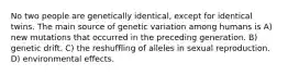 No two people are genetically identical, except for identical twins. The main source of genetic variation among humans is A) new mutations that occurred in the preceding generation. B) genetic drift. C) the reshuffling of alleles in sexual reproduction. D) environmental effects.