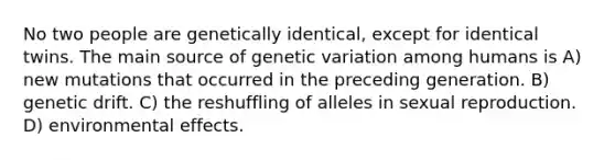 No two people are genetically identical, except for identical twins. The main source of genetic variation among humans is A) new mutations that occurred in the preceding generation. B) genetic drift. C) the reshuffling of alleles in sexual reproduction. D) environmental effects.