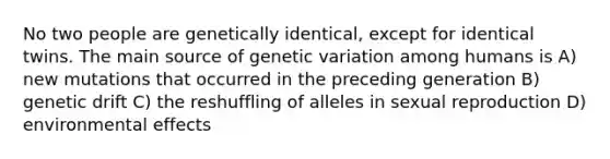 No two people are genetically identical, except for identical twins. The main source of genetic variation among humans is A) new mutations that occurred in the preceding generation B) genetic drift C) the reshuffling of alleles in sexual reproduction D) environmental effects