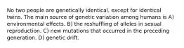 No two people are genetically identical, except for identical twins. The main source of genetic variation among humans is A) environmental effects. B) the reshuffling of alleles in sexual reproduction. C) new mutations that occurred in the preceding generation. D) genetic drift.