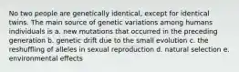 No two people are genetically identical, except for identical twins. The main source of genetic variations among humans individuals is a. new mutations that occurred in the preceding generation b. genetic drift due to the small evolution c. the reshuffling of alleles in sexual reproduction d. natural selection e. environmental effects