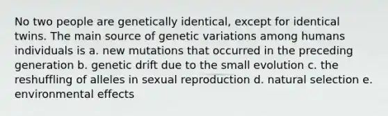 No two people are genetically identical, except for identical twins. The main source of genetic variations among humans individuals is a. new mutations that occurred in the preceding generation b. genetic drift due to the small evolution c. the reshuffling of alleles in sexual reproduction d. natural selection e. environmental effects