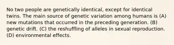 No two people are genetically identical, except for identical twins. The main source of genetic variation among humans is (A) new mutations that occurred in the preceding generation. (B) genetic drift. (C) the reshuffling of alleles in sexual reproduction. (D) environmental effects.