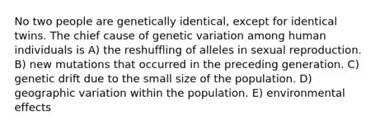 No two people are genetically identical, except for identical twins. The chief cause of genetic variation among human individuals is A) the reshuffling of alleles in sexual reproduction. B) new mutations that occurred in the preceding generation. C) genetic drift due to the small size of the population. D) geographic variation within the population. E) environmental effects