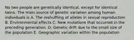 No two people are genetically identical, except for identical twins. The main source of genetic variation among human individuals is A. The reshuffling of alleles in sexual reproduction B. Environmental effects C. New mutations that occurred in the preceding generation. D. Genetic drift due to the small size of the population E. Geographic variation within the population