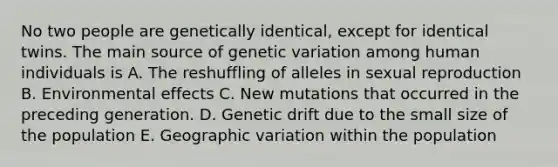 No two people are genetically identical, except for identical twins. The main source of genetic variation among human individuals is A. The reshuffling of alleles in sexual reproduction B. Environmental effects C. New mutations that occurred in the preceding generation. D. Genetic drift due to the small size of the population E. Geographic variation within the population