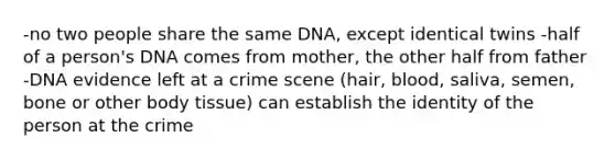 -no two people share the same DNA, except identical twins -half of a person's DNA comes from mother, the other half from father -DNA evidence left at a crime scene (hair, blood, saliva, semen, bone or other body tissue) can establish the identity of the person at the crime