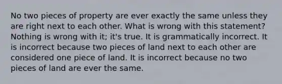 No two pieces of property are ever exactly the same unless they are right next to each other. What is wrong with this statement? Nothing is wrong with it; it's true. It is grammatically incorrect. It is incorrect because two pieces of land next to each other are considered one piece of land. It is incorrect because no two pieces of land are ever the same.