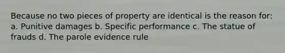 Because no two pieces of property are identical is the reason for: a. Punitive damages b. Specific performance c. The statue of frauds d. The parole evidence rule