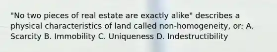 "No two pieces of real estate are exactly alike" describes a physical characteristics of land called non-homogeneity, or: A. Scarcity B. Immobility C. Uniqueness D. Indestructibility