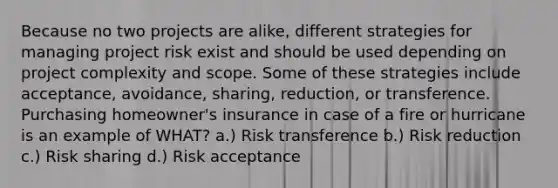 Because no two projects are alike, different strategies for managing project risk exist and should be used depending on project complexity and scope. Some of these strategies include acceptance, avoidance, sharing, reduction, or transference. Purchasing homeowner's insurance in case of a fire or hurricane is an example of WHAT? a.) Risk transference b.) Risk reduction c.) Risk sharing d.) Risk acceptance