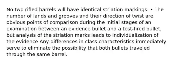 No two rifled barrels will have identical striation markings. • The number of lands and grooves and their direction of twist are obvious points of comparison during the initial stages of an examination between an evidence bullet and a test-fired bullet, but analysis of the striation marks leads to individualization of the evidence Any differences in class characteristics immediately serve to eliminate the possibility that both bullets traveled through the same barrel.