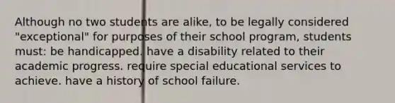 Although no two students are alike, to be legally considered "exceptional" for purposes of their school program, students must: be handicapped. have a disability related to their academic progress. require special educational services to achieve. have a history of school failure.