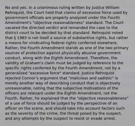 No and yes. In a unanimous ruling written by Justice William Rehnquist, the Court held that claims of excessive force used by government officials are properly analyzed under the Fourth Amendment's "objective reasonableness" standard. The Court vacated the directed verdict and remanded the case to the district court to be decided by that standard. Rehnquist noted that § 1983 is not itself a source of substantive rights, but rather a means for vindicating federal rights conferred elsewhere. Rather, the Fourth Amendment stands as one of the two primary sources of protection against physically abusive government conduct, along with the Eighth Amendment. Therefore, the validity of Graham's claim must be judged by reference to the specific rights conferred by the Fourth Amendment, not by a generalized "excessive force" standard. Justice Rehnquist rejected Connor's argument that "malicious and sadistic" is merely another way of describing conduct that is objectively unreasonable, noting that the subjective motivations of the officers are relevant under the Eighth Amendment, not the Fourth. Rather, he explained that the "objective reasonableness" of a use of force should be judged by the perspective of an officer on the scene, and should take into account factors such as the severity of the crime, the threat posed by the suspect, and any attempts by the suspect to resist or evade arrest.