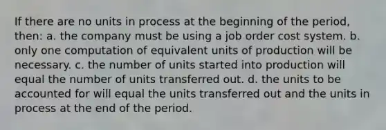 If there are no units in process at the beginning of the period, then: a. the company must be using a job order cost system. b. only one computation of equivalent units of production will be necessary. c. the number of units started into production will equal the number of units transferred out. d. the units to be accounted for will equal the units transferred out and the units in process at the end of the period.