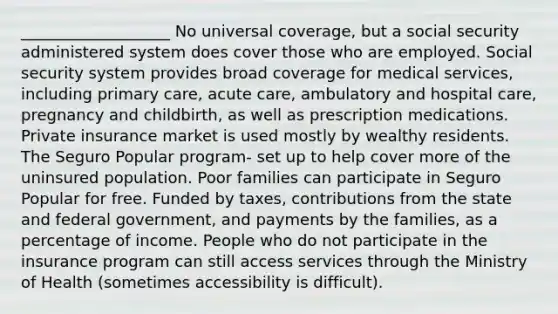 ___________________ No universal coverage, but a social security administered system does cover those who are employed. Social security system provides broad coverage for medical services, including primary care, acute care, ambulatory and hospital care, pregnancy and childbirth, as well as prescription medications. Private insurance market is used mostly by wealthy residents. The Seguro Popular program- set up to help cover more of the uninsured population. Poor families can participate in Seguro Popular for free. Funded by taxes, contributions from the state and federal government, and payments by the families, as a percentage of income. People who do not participate in the insurance program can still access services through the Ministry of Health (sometimes accessibility is difficult).