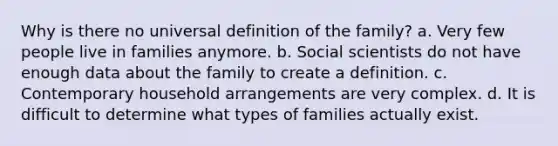 Why is there no universal definition of the family? a. Very few people live in families anymore. b. Social scientists do not have enough data about the family to create a definition. c. Contemporary household arrangements are very complex. d. It is difficult to determine what types of families actually exist.