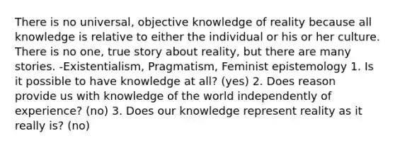 There is no universal, objective knowledge of reality because all knowledge is relative to either the individual or his or her culture. There is no one, true story about reality, but there are many stories. -Existentialism, Pragmatism, Feminist epistemology 1. Is it possible to have knowledge at all? (yes) 2. Does reason provide us with knowledge of the world independently of experience? (no) 3. Does our knowledge represent reality as it really is? (no)