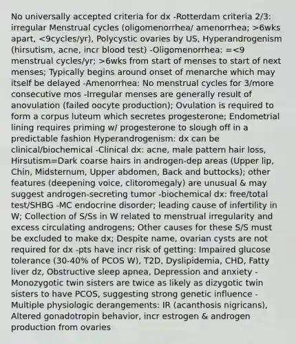 No universally accepted criteria for dx -Rotterdam criteria 2/3: irregular Menstrual cycles (oligomenorrhea/ amenorrhea; >6wks apart, 6wks from start of menses to start of next menses; Typically begins around onset of menarche which may itself be delayed -Amenorrhea: No menstrual cycles for 3/more consecutive mos -Irregular menses are generally result of anovulation (failed oocyte production); Ovulation is required to form a corpus luteum which secretes progesterone; Endometrial lining requires priming w/ progesterone to slough off in a predictable fashion Hyperandrogenism: dx can be clinical/biochemical -Clinical dx: acne, male pattern hair loss, Hirsutism=Dark coarse hairs in androgen-dep areas (Upper lip, Chin, Midsternum, Upper abdomen, Back and buttocks); other features (deepening voice, clitoromegaly) are unusual & may suggest androgen-secreting tumor -biochemical dx: free/total test/SHBG -MC endocrine disorder; leading cause of infertility in W; Collection of S/Ss in W related to menstrual irregularity and excess circulating androgens; Other causes for these S/S must be excluded to make dx; Despite name, ovarian cysts are not required for dx -pts have incr risk of getting: Impaired glucose tolerance (30-40% of PCOS W), T2D, Dyslipidemia, CHD, Fatty liver dz, Obstructive sleep apnea, Depression and anxiety -Monozygotic twin sisters are twice as likely as dizygotic twin sisters to have PCOS, suggesting strong genetic influence -Multiple physiologic derangements: IR (acanthosis nigricans), Altered gonadotropin behavior, incr estrogen & androgen production from ovaries