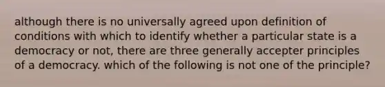 although there is no universally agreed upon definition of conditions with which to identify whether a particular state is a democracy or not, there are three generally accepter principles of a democracy. which of the following is not one of the principle?