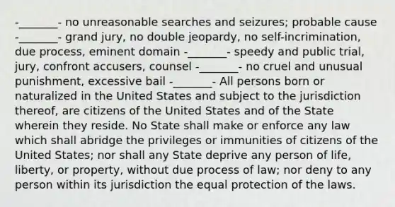 -_______- no unreasonable searches and seizures; probable cause -_______- grand jury, no double jeopardy, no self-incrimination, due process, eminent domain -_______- speedy and public trial, jury, confront accusers, counsel -_______- no cruel and unusual punishment, excessive bail -_______- All persons born or naturalized in the United States and subject to the jurisdiction thereof, are citizens of the United States and of the State wherein they reside. No State shall make or enforce any law which shall abridge the privileges or immunities of citizens of the United States; nor shall any State deprive any person of life, liberty, or property, without due process of law; nor deny to any person within its jurisdiction the equal protection of the laws.