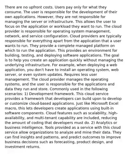 There are no upfront costs. Users pay only for what they consume. The user is responsible for the development of their own applications. However, they are not responsible for managing the server or infrastructure. This allows the user to focus on the application or workload they want to run. The cloud provider is responsible for operating system management, network, and service configuration. Cloud providers are typically responsible for everything apart from the application that a user wants to run. They provide a complete managed platform on which to run the application. This provides an environment for building, testing, and deploying software applications. The goal is to help you create an application quickly without managing the underlying infrastructure. For example, when deploying a web application, you don't have to install an operating system, web server, or even system updates. Requires less user management. The cloud provider manages the operating systems, and the user is responsible for the applications and data they run and store. Commonly used in the following scenarios: 1) Development framework. This cloud service provides a framework that developers can build upon to develop or customize cloud-based applications. Just like Microsoft Excel macro, this lets developers create applications using built-in software components. Cloud features such as scalability, high-availability, and multi-tenant capability are included, reducing the amount of coding that developers must do. 2) Analytics or business intelligence. Tools provided as a service with this cloud service allow organizations to analyze and mine their data. They can find insights and patterns, and predict outcomes to improve business decisions such as forecasting, product design, and investment returns.