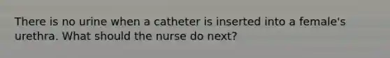 There is no urine when a catheter is inserted into a female's urethra. What should the nurse do next?