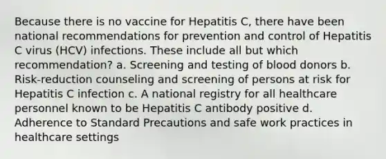 Because there is no vaccine for Hepatitis C, there have been national recommendations for prevention and control of Hepatitis C virus (HCV) infections. These include all but which recommendation? a. Screening and testing of blood donors b. Risk-reduction counseling and screening of persons at risk for Hepatitis C infection c. A national registry for all healthcare personnel known to be Hepatitis C antibody positive d. Adherence to Standard Precautions and safe work practices in healthcare settings