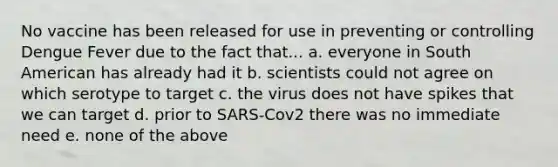 No vaccine has been released for use in preventing or controlling Dengue Fever due to the fact that... a. everyone in South American has already had it b. scientists could not agree on which serotype to target c. the virus does not have spikes that we can target d. prior to SARS-Cov2 there was no immediate need e. none of the above